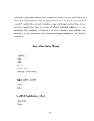 ―workstation‖ the packages normally found on servers are omitted from your installation. If you
select server installation then the end-user applications will not be installed. You can also chose
to install ―everything‖, best option for installation on personal computers at your home for new
users. For expertise users there is an option of selecting individual packages as per your
requirement. Now installation of Linux all in the form of packages starts and takes time
according to the packages selected. After completion the system reboots and Linux will start
successfully.




                          Types of installation Method



   1.CD-ROM
   2.NFS
   3.FTP
   4.HTTP
   5.HARD DISK
   6.Through kickstart method



   Types of Boot loader

   1.GRUB
   2.LILO



  Hard Disk Partitioning Method

   1.Disk druid
   2.fdisk



                                                xiv
 