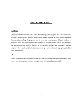 LINUX KERNEL & SHELL



KERNEL

The core of the Linux system is the kernel-the operating system program. The kernel controls the
resources of the computer, allotting them to different users and tasks. It interacts directly with the
hardware, thus making the programs easy to write and portable across different platform of
hardware. Since the kernel communicates directly with the hardware, the parts of the kernel must
be customized to the hardware features of each system. However, the kernel does not deal
directly with a user. Instead, the login process starts up a separate, interactive program, called the
shell, for each user.

SHELL

Linux has a simple user interface called the shell that has the power to provide the services that a
user wants. It protects the user from having to know the intricate hardware details.




                                                 xv
 