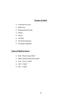 Feature of Shell:

        Command Execution
        Redirection
        Background processing
        History
        Aliases
        Variables
        File Name Expansion
        Command completion



Types of Shell in Linux:

        Bash- ―Bourne Again Shell‖
        Pdksh-―Public Domain Korn Shell‖
        Tcsh- ―Tom’s C Shell‖
        Ash- ―A Shell‖
        Zsh- ― Z Shell‖




                                           xvi
 
