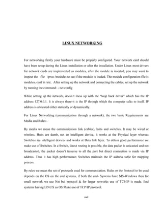 LINUX NETWORKING



For networking firstly your hardware must be properly configured. Your network card should
have been setup during the Linux installation or after the installation. Under Linux most drivers
for network cards are implemented as modules, after the module is inserted, you may want to
inspect the file /proc /modules to see if the module is loaded. The module configuration file is
modules. conf in /etc. After setting up the network and connecting the cables, set up the network
by running the command: - net config

While setting up the network, doesn’t mess up with the ―loop back driver‖ which has the IP
address 127.0.0.1. It is always there-it is the IP through which the computer talks to itself. IP
address is allocated either statically or dynamically.

For Linux Networking (communication through a network), the two basic Requirements are
Media and Rules:-

By media we mean the communication link (cables), hubs and switches. It may be wired or
wireless. Hubs are dumb, not an intelligent device. It works at the Physical layer whereas
Switches are intelligent devices and works at Data link layer. To obtain good performance we
make use of Switches. In a Switch, direct routing is possible, the data packet is unicasted and not
broadcasted, the packet doesn’t traverse to all the port but direct connection is made via IP
address. Thus it has high performance; Switches maintain the IP address table for mapping
process.

By rules we mean the set of protocols used for communication. Rules or the Protocol to be used
depends on the OS on the end systems, if both the end- Systems have MS-Windows then for
small network we use Net bui protocol & for larger networks use of TCP/IP is made. End
systems having LINUX as OS Make use of TCP/IP protocol.


                                                 xvii
 