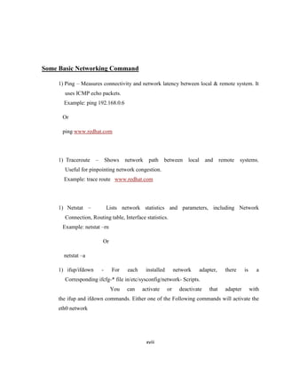 Some Basic Networking Command

    1) Ping – Measures connectivity and network latency between local & remote system. It
       uses ICMP echo packets.
      Example: ping 192.168.0.6

      Or

      ping www.redhat.com




    1) Traceroute    –       Shows   network    path    between       local     and      remote    systems.
       Useful for pinpointing network congestion.
      Example: trace route www.redhat.com




    1) Netstat –             Lists network statistics and parameters, including Network
       Connection, Routing table, Interface statistics.
      Example: netstat –rn

                         Or

      netstat –a

    1) ifup/ifdown       -     For    each     installed        network       adapter,     there     is     a
       Corresponding ifcfg-* file in/etc/sysconfig/network- Scripts.
                              You    can     activate      or     deactivate      that     adapter        with
    the ifup and ifdown commands. Either one of the Following commands will activate the
    eth0 network




                                               xviii
 
