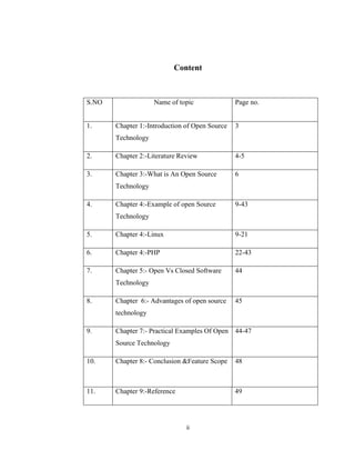 Content



S.NO                Name of topic               Page no.


1.     Chapter 1:-Introduction of Open Source   3
       Technology

2.     Chapter 2:-Literature Review             4-5

3.     Chapter 3:-What is An Open Source        6
       Technology

4.     Chapter 4:-Example of open Source        9-43
       Technology

5.     Chapter 4:-Linux                         9-21

6.     Chapter 4:-PHP                           22-43

7.     Chapter 5:- Open Vs Closed Software      44
       Technology

8.     Chapter 6:- Advantages of open source    45
       technology

9.     Chapter 7:- Practical Examples Of Open 44-47
       Source Technology

10.    Chapter 8:- Conclusion &Feature Scope    48



11.    Chapter 9:-Reference                     49




                               ii
 
