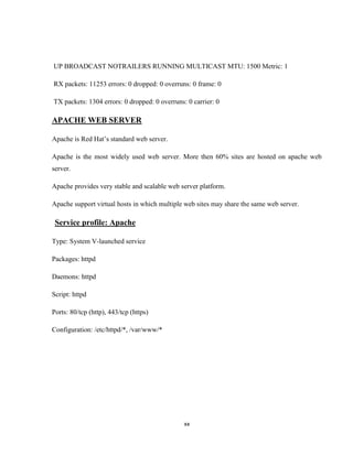 UP BROADCAST NOTRAILERS RUNNING MULTICAST MTU: 1500 Metric: 1

RX packets: 11253 errors: 0 dropped: 0 overruns: 0 frame: 0

TX packets: 1304 errors: 0 dropped: 0 overruns: 0 carrier: 0

APACHE WEB SERVER

Apache is Red Hat’s standard web server.

Apache is the most widely used web server. More then 60% sites are hosted on apache web
server.

Apache provides very stable and scalable web server platform.

Apache support virtual hosts in which multiple web sites may share the same web server.

 Service profile: Apache

Type: System V-launched service

Packages: httpd

Daemons: httpd

Script: httpd

Ports: 80/tcp (http), 443/tcp (https)

Configuration: /etc/httpd/*, /var/www/*




                                               xx
 