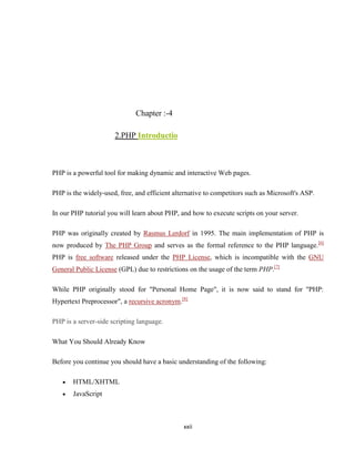 Chapter :-4

                      2.PHP Introductio



PHP is a powerful tool for making dynamic and interactive Web pages.

PHP is the widely-used, free, and efficient alternative to competitors such as Microsoft's ASP.

In our PHP tutorial you will learn about PHP, and how to execute scripts on your server.

PHP was originally created by Rasmus Lerdorf in 1995. The main implementation of PHP is
now produced by The PHP Group and serves as the formal reference to the PHP language.[6]
PHP is free software released under the PHP License, which is incompatible with the GNU
General Public License (GPL) due to restrictions on the usage of the term PHP.[7]

While PHP originally stood for "Personal Home Page", it is now said to stand for "PHP:
Hypertext Preprocessor", a recursive acronym.[8]

PHP is a server-side scripting language.

What You Should Already Know

Before you continue you should have a basic understanding of the following:

       HTML/XHTML
       JavaScript



                                               xxii
 