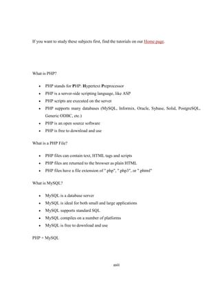 If you want to study these subjects first, find the tutorials on our Home page.




What is PHP?

       PHP stands for PHP: Hypertext Preprocessor
       PHP is a server-side scripting language, like ASP
       PHP scripts are executed on the server
       PHP supports many databases (MySQL, Informix, Oracle, Sybase, Solid, PostgreSQL,
       Generic ODBC, etc.)
       PHP is an open source software
       PHP is free to download and use

What is a PHP File?

       PHP files can contain text, HTML tags and scripts
       PHP files are returned to the browser as plain HTML
       PHP files have a file extension of ".php", ".php3", or ".phtml"

What is MySQL?

       MySQL is a database server
       MySQL is ideal for both small and large applications
       MySQL supports standard SQL
       MySQL compiles on a number of platforms
       MySQL is free to download and use

PHP + MySQL




                                                xxiii
 