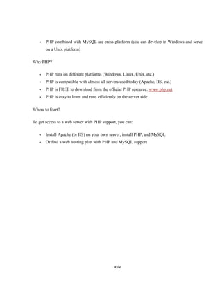 PHP combined with MySQL are cross-platform (you can develop in Windows and serve
       on a Unix platform)

Why PHP?

       PHP runs on different platforms (Windows, Linux, Unix, etc.)
       PHP is compatible with almost all servers used today (Apache, IIS, etc.)
       PHP is FREE to download from the official PHP resource: www.php.net
       PHP is easy to learn and runs efficiently on the server side

Where to Start?

To get access to a web server with PHP support, you can:

       Install Apache (or IIS) on your own server, install PHP, and MySQL
       Or find a web hosting plan with PHP and MySQL support




                                               xxiv
 