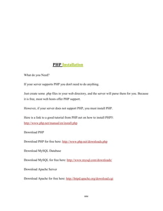PHP Installation

What do you Need?

If your server supports PHP you don't need to do anything.

Just create some .php files in your web directory, and the server will parse them for you. Because
it is free, most web hosts offer PHP support.

However, if your server does not support PHP, you must install PHP.

Here is a link to a good tutorial from PHP.net on how to install PHP5:
http://www.php.net/manual/en/install.php

Download PHP

Download PHP for free here: http://www.php.net/downloads.php

Download MySQL Database

Download MySQL for free here: http://www.mysql.com/downloads/

Download Apache Server

Download Apache for free here: http://httpd.apache.org/download.cgi




                                                xxv
 
