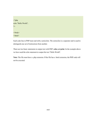 <?php
echo "Hello World";
?>


</body>
</html>

Each code line in PHP must end with a semicolon. The semicolon is a separator and is used to
distinguish one set of instructions from another.

There are two basic statements to output text with PHP: echo and print. In the example above
we have used the echo statement to output the text "Hello World".

Note: The file must have a .php extension. If the file has a .html extension, the PHP code will
not be executed.




                                               xxvii
 