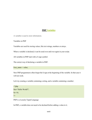 PHP Variables

A variable is used to store information.

Variables in PHP

Variables are used for storing values, like text strings, numbers or arrays.

When a variable is declared, it can be used over and over again in your script.

All variables in PHP start with a $ sign symbol.

The correct way of declaring a variable in PHP:

$var_name = value;

New PHP programmers often forget the $ sign at the beginning of the variable. In that case it
will not work.

Let's try creating a variable containing a string, and a variable containing a number:

<?php
$txt="Hello World!";
$x=16;
?>

PHP is a Loosely Typed Language

In PHP, a variable does not need to be declared before adding a value to it.


                                                xxviii
 