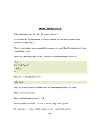 String Variables in PHP

String variables are used for values that contain characters.

In this chapter we are going to look at the most common functions and operators used to
manipulate strings in PHP.

After we create a string we can manipulate it. A string can be used directly in a function or it can
be stored in a variable.

Below, the PHP script assigns the text "Hello World" to a string variable called $txt:

<?php
$txt="Hello World";
echo $txt;
?>

The output of the code above will be:

Hello World

Now, lets try to use some different functions and operators to manipulate the string.

The Concatenation Operator

There is only one string operator in PHP.

The concatenate on operator (.) is used to put two string values together.

To concatenate two string variables together, use the concatenation operator:

                                                xxx
 