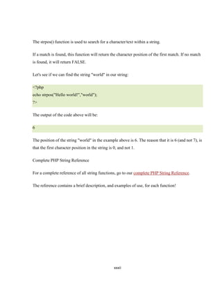 The strpos() function is used to search for a character/text within a string.

If a match is found, this function will return the character position of the first match. If no match
is found, it will return FALSE.

Let's see if we can find the string "world" in our string:

<?php
echo strpos("Hello world!","world");
?>

The output of the code above will be:

6

The position of the string "world" in the example above is 6. The reason that it is 6 (and not 7), is
that the first character position in the string is 0, and not 1.

Complete PHP String Reference

For a complete reference of all string functions, go to our complete PHP String Reference.

The reference contains a brief description, and examples of use, for each function!




                                                   xxxii
 