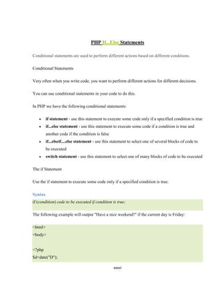 PHP If...Else Statements

Conditional statements are used to perform different actions based on different conditions.

Conditional Statements

Very often when you write code, you want to perform different actions for different decisions.

You can use conditional statements in your code to do this.

In PHP we have the following conditional statements:

         if statement - use this statement to execute some code only if a specified condition is true
         if...else statement - use this statement to execute some code if a condition is true and
         another code if the condition is false
         if...elseif....else statement - use this statement to select one of several blocks of code to
         be executed
         switch statement - use this statement to select one of many blocks of code to be executed

The if Statement

Use the if statement to execute some code only if a specified condition is true.

Syntax
if (condition) code to be executed if condition is true;

The following example will output "Have a nice weekend!" if the current day is Friday:

<html>
<body>


<?php
$d=date("D");

                                                  xxxvi
 