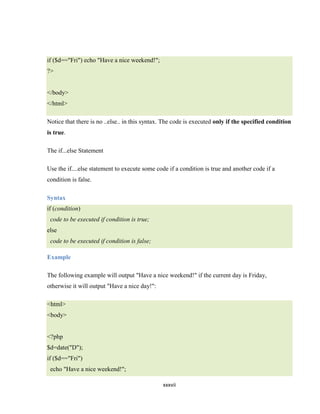 if ($d=="Fri") echo "Have a nice weekend!";
?>


</body>
</html>

Notice that there is no ..else.. in this syntax. The code is executed only if the specified condition
is true.

The if...else Statement

Use the if....else statement to execute some code if a condition is true and another code if a
condition is false.

Syntax
if (condition)
 code to be executed if condition is true;
else
 code to be executed if condition is false;

Example

The following example will output "Have a nice weekend!" if the current day is Friday,
otherwise it will output "Have a nice day!":

<html>
<body>


<?php
$d=date("D");
if ($d=="Fri")
 echo "Have a nice weekend!";

                                                xxxvii
 