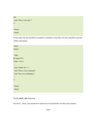 else
 echo "Have a nice day!";
?>


</body>
</html>

If more than one line should be executed if a condition is true/false, the lines should be enclosed
within curly braces:

<html>
<body>


<?php
$d=date("D");
if ($d=="Fri")
 {
 echo "Hello!<br />";
 echo "Have a nice weekend!";
 echo "See you on Monday!";
 }
?>


</body>
</html>




The if...elseif....else Statement

Use the if....elseif...else statement to select one of several blocks of code to be executed.


                                                xxxviii
 