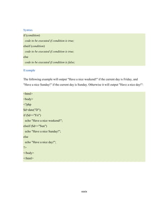 Syntax
if (condition)
 code to be executed if condition is true;
elseif (condition)
 code to be executed if condition is true;
else
 code to be executed if condition is false;

Example

The following example will output "Have a nice weekend!" if the current day is Friday, and
"Have a nice Sunday!" if the current day is Sunday. Otherwise it will output "Have a nice day!":

<html>
<body>
<?php
$d=date("D");
if ($d=="Fri")
 echo "Have a nice weekend!";
elseif ($d=="Sun")
 echo "Have a nice Sunday!";
else
 echo "Have a nice day!";
?>
</body>
</html>




                                              xxxix
 