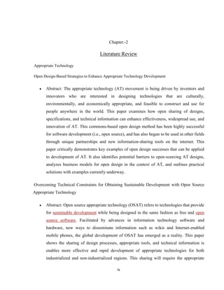 Chapter:-2

                                     Literature Review

Appropriate Technology

Open Design-Based Strategies to Enhance Appropriate Technology Development


      Abstract: The appropriate technology (AT) movement is being driven by inventors and
      innovators who are interested in designing technologies that are culturally,
      environmentally, and economically appropriate, and feasible to construct and use for
      people anywhere in the world. This paper examines how open sharing of designs,
      specifications, and technical information can enhance effectiveness, widespread use, and
      innovation of AT. This commons-based open design method has been highly successful
      for software development (i.e., open source), and has also begun to be used in other fields
      through unique partnerships and new information-sharing tools on the internet. This
      paper critically demonstrates key examples of open design successes that can be applied
      to development of AT. It also identifies potential barriers to open-sourcing AT designs,
      analyzes business models for open design in the context of AT, and outlines practical
      solutions with examples currently underway.

Overcoming Technical Constraints for Obtaining Sustainable Development with Open Source
Appropriate Technology

      Abstract: Open source appropriate technology (OSAT) refers to technologies that provide
      for sustainable development while being designed in the same fashion as free and open
      source software. Facilitated by advances in information technology software and
      hardware, new ways to disseminate information such as wikis and Internet-enabled
      mobile phones, the global development of OSAT has emerged as a reality. This paper
      shows the sharing of design processes, appropriate tools, and technical information is
      enables more effective and rapid development of appropriate technologies for both
      industrialized and non-industrialized regions. This sharing will require the appropriate

                                              iv
 