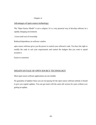 Chapter:-6

Advantages of open source technology:

The "Open Source Model" is not a religion. It is a very practical way of develop software in a
rapidly changing environment.

Lower total cost of ownership

Reduced dependence on software vendors

open source software gives you the power to control your software's code. You have the right to
modify the code to suit your requirements and control the budgets that you want to spend
towards it.

Easier to customize




DISADVANTAGE OF OPEN SOURCE TECHNOLOGY

Most open source software applications are not reliable

No guarantee of updates Since you are not paying for the open source software nobody is bound
to give you regular updates. You can get stuck with the same old version for years without ever
getting an update.




                                              xliii
 
