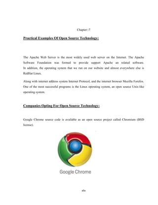 Chapter:-7

Practical Examples Of Open Source Technology:




The Apache Web Server is the most widely used web server on the Internet. The Apache
Software Foundation was formed to provide support Apache an related software.
In addition, the operating system that we run on our website and almost everywhere else is
RedHat Linux.

Along with internet address system Internet Protocol, and the internet browser Mozilla Forefox.
One of the most successful programs is the Linux operating system, an open source Unix-like
operating system.



Companies Opting For Open Source Technology:


Google Chrome source code is available as an open source project called Chromium (BSD
license).




                                              xliv
 