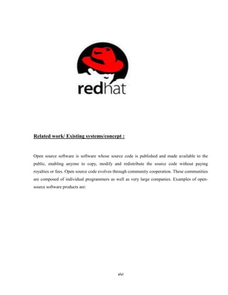 Related work/ Existing systems/concept :


Open source software is software whose source code is published and made available to the
public, enabling anyone to copy, modify and redistribute the source code without paying
royalties or fees. Open source code evolves through community cooperation. These communities
are composed of individual programmers as well as very large companies. Examples of open-
source software products are:




                                            xlvi
 