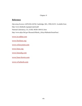 Chapter:-9

References

Operating Systems (ASPLOS) (ACM, Cambridge, MA, 1996) 84.92. Available from
http://www.thekkath.org/papers/petal.pdf.
National Laboratory, CA, UCRL-WEB-148418, from
http://www-phys.llnl.gov/Research/Metals_Alloys/Methods/GreenFunc/.

www.in.redhat.com

www.freelinux.org

www.wiliesystem.com

www.linux.org

www.linuxdig.com

www.linux-howto.com

www.w3schools.com




                                               xlix
 