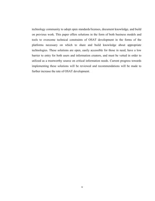 technology community to adopt open standards/licenses, document knowledge, and build
on previous work. This paper offers solutions in the form of both business models and
tools to overcome technical constraints of OSAT development in the forms of the
platforms necessary on which to share and build knowledge about appropriate
technologies. These solutions are open, easily accessible for those in need, have a low
barrier to entry for both users and information creators, and must be vetted in order to
utilized as a trustworthy source on critical information needs. Current progress towards
implementing these solutions will be reviewed and recommendations will be made to
further increase the rate of OSAT development.




                                       v
 