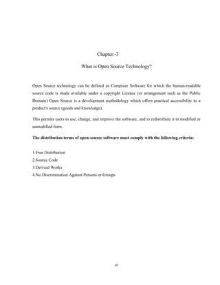 Chapter:-3

                            What is Open Source Technology?


Open Source technology can be defined as Computer Software for which the human-readable
source code is made available under a copyright License (or arrangement such as the Public
Domain) Open Source is a development methodology which offers practical accessibility to a
product's source (goods and knowledge).

This permits users to use, change, and improve the software, and to redistribute it in modified or
unmodified form.

The distribution terms of open-source software must comply with the following criteria:


1.Free Distribution
2.Source Code
3.Derived Works
4.No Discrimination Against Persons or Groups




                                                vi
 