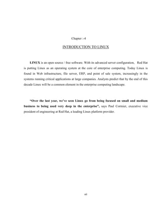 Chapter :-4

                              INTRODUCTION TO LINUX



    LINUX is an open source / free software. With its advanced server configuration, Red Hat
is putting Linux as an operating system at the core of enterprise computing. Today Linux is
found in Web infrastructure, file server, ERP, and point of sale system, increasingly in the
systems running critical applications at large companies. Analysts predict that by the end of this
decade Linux will be a common element in the enterprise computing landscape.




    “Over the last year, we’ve seen Linux go from being focused on small and medium
business to being used very deep in the enterprise”, says Paul Cormier, executive vice
president of engineering at Red Hat, a leading Linux platform provider.




                                               vii
 