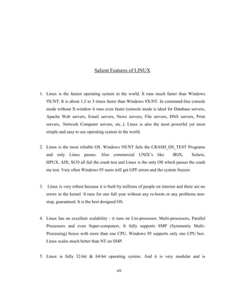 Salient Features of LINUX



1. Linux is the fastest operating system in the world. It runs much faster than Windows
     9X/NT. It is about 1.2 to 3 times faster than Windows 9X/NT. In command-line console
     mode without X-window it runs even faster (console mode is ideal for Database servers,
     Apache Web servers, Email servers, News servers, File servers, DNS servers, Print
     servers, Network Computer servers, etc..). Linux is also the most powerful yet most
     simple and easy to use operating system in the world.


2. Linux is the most reliable OS. Windows 9X/NT fails the CRASH_OS_TEST Programs
     and only Linux        passes. Also commercial UNIX’s like               IRIX,      Solaris,
     HPUX, AIX, SCO all fail the crash test and Linux is the only OS which passes the crash
     me test. Very often Windows 95 users will get GPF errors and the system freezes


3.   Linux is very robust because it is built by millions of people on internet and there are no
     errors in the kernel. It runs for one full year without any re-boots or any problems non-
     stop, guaranteed. It is the best designed OS.


4. Linux has an excellent scalability - it runs on Uni-processor, Multi-processors, Parallel
     Processors and even Super-computers. It fully supports SMP (Symmetric Multi-
     Processing) boxes with more than one CPU. Windows 95 supports only one CPU box.
     Linux scales much better than NT on SMP.


5. Linux is fully 32-bit & 64-bit operating system. And it is very modular and is


                                              viii
 