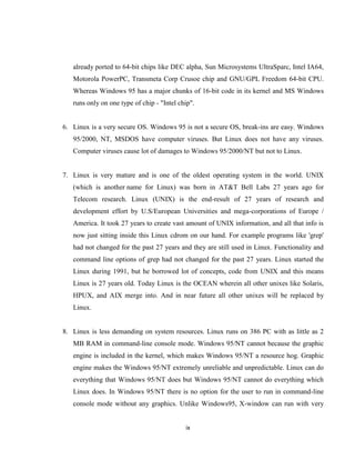 already ported to 64-bit chips like DEC alpha, Sun Microsystems UltraSparc, Intel IA64,
   Motorola PowerPC, Transmeta Corp Crusoe chip and GNU/GPL Freedom 64-bit CPU.
   Whereas Windows 95 has a major chunks of 16-bit code in its kernel and MS Windows
   runs only on one type of chip - "Intel chip".


6. Linux is a very secure OS. Windows 95 is not a secure OS, break-ins are easy. Windows
   95/2000, NT, MSDOS have computer viruses. But Linux does not have any viruses.
   Computer viruses cause lot of damages to Windows 95/2000/NT but not to Linux.


7. Linux is very mature and is one of the oldest operating system in the world. UNIX
   (which is another name for Linux) was born in AT&T Bell Labs 27 years ago for
   Telecom research. Linux (UNIX) is the end-result of 27 years of research and
   development effort by U.S/European Universities and mega-corporations of Europe /
   America. It took 27 years to create vast amount of UNIX information, and all that info is
   now just sitting inside this Linux cdrom on our hand. For example programs like 'grep'
   had not changed for the past 27 years and they are still used in Linux. Functionality and
   command line options of grep had not changed for the past 27 years. Linux started the
   Linux during 1991, but he borrowed lot of concepts, code from UNIX and this means
   Linux is 27 years old. Today Linux is the OCEAN wherein all other unixes like Solaris,
   HPUX, and AIX merge into. And in near future all other unixes will be replaced by
   Linux.


8. Linux is less demanding on system resources. Linux runs on 386 PC with as little as 2
   MB RAM in command-line console mode. Windows 95/NT cannot because the graphic
   engine is included in the kernel, which makes Windows 95/NT a resource hog. Graphic
   engine makes the Windows 95/NT extremely unreliable and unpredictable. Linux can do
   everything that Windows 95/NT does but Windows 95/NT cannot do everything which
   Linux does. In Windows 95/NT there is no option for the user to run in command-line
   console mode without any graphics. Unlike Windows95, X-window can run with very


                                            ix
 