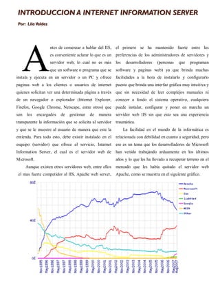 INTRODUCCION A INTERNET INFORMATION SERVER
Por: Lila Valdez




   A
                   ntes de comenzar a hablar del IIS,     el primero se ha mantenido fuerte entre las
                   es conveniente aclarar lo que es un    preferencias de los administradores de servidores y
                   servidor web, lo cual no es más        los    desarrolladores   (personas   que   programan
                   que un software o programa que se      software y paginas web) ya que brinda muchas
instala y ejecuta en un servidor o un PC y ofrece         facilidades a la hora de instalarlo y configurarlo
paginas web a los clientes o usuarios de internet         puesto que brinda una interfaz gráfica muy intuitiva y
quienes solicitan ver una determinada página a través     que sin necesidad de leer complejos manuales ni
de un navegador o explorador (Internet Explorer,          conocer a fondo el sistema operativo, cualquiera
Firefox, Google Chrome, Netscape, entre otros) que        puede instalar, configurar y poner en marcha un
son   los    encargados   de   gestionar   de   manera    servidor web IIS sin que esto sea una experiencia
transparente la información que se solicita al servidor   traumática.
y que se le muestre al usuario de manera que este la            La facilidad en el mundo de la informática es
entienda. Para todo esto, debe existir instalado en el    relacionada con debilidad en cuanto a seguridad, pero
esquipo (servidor) que ofrece el servicio, Internet       ese es un tema que los desarrolladores de Microsoft
Information Server, el cual es el servidor web de         han venido trabajando arduamente en los últimos
Microsoft.                                                años y lo que les ha llevado a recuperar terreno en el
      Aunque existen otros servidores web, entre ellos    mercado que les había quitado el servidor web
 el mas fuerte competidor al IIS, Apache web server,      Apache, como se muestra en el siguiente gráfico.
 