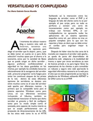 VERSATILIDAD VS COMPLEJIDAD
Por: Maria Gabriela Garcia Montilla

                                                 facilitando así la interacción entre los
                                                 lenguajes de servidor como el PHP y el
                                                 lenguaje de lado del cliente como lo es por
                                                 ejemplo el java script, pero no todo es
                                                 perfecto y existen una serie de
                                                 inconvenientes como por ejemplo no
                                                 trabaja con formato XML, al ser
                                                 multiplataforma no aprovecha todas las
                                                 aplicaciones de un sistema operativo
                                                 especifico como tal , por ultimo no trae un




   A
               l momento de colocar nuestro      paquete completo para lo que son los
               blog o nuestro sitio web en       reportes y listas ,es decir, que se debe armar
               I n ter n e t, te n em o s un a   un combo para organizar mejor la
               variedad de opciones para         información.
elegir el servidor que lo alojara , pero ¿ que       Después de haber visto los dos caras de la
se debe tomar en cuenta en si para dicha         moneda con respecto al servidor web apache ,
selección? muchos optan por el ahorro o la       ya queda de parte del desarrollador de
economía, otros por la cantidad de Bytes         plataforma web adaptarse a la modalidad del
que se puede cargar en dicho servidor ,          mismo, o optar por otros servidores ya sean
algunos prefieren confidencialidad y             de licencia privada o no para lograr llenar las
seguridad en los datos guardados en los          expectativas de los clientes o para consolidar
mismos, por ejemplo las entidades bancarias      un robusto y seguro sitio web aportando la
adicionalmente de la escogencia del servidor     seguridad informática necesaria en la web para
web , procuran programar corta fuegos para       el sitio que se este programando ya sea bajo la
evitar los continuos ataques de los piratas      plataforma de Windows utilizando ASP.NET o
de la red, dentro de estas diferentes            de GNU como lo es el PHP.
opciones de servidores se destaca uno
entre muchos como es el caso del servidor
web apache, por diferentes razones , la
primera que es compatible tanto para el
sistema operativo Windows como para
Linux, en sus diferentes versiones
incluyendo el Ubuntu, también es
trascendental mencionar el hecho que dicho
servidor es gratuito y fácil de configurar
tanto para su modo simple como el
avanzado, otro aspecto de mucho interés es
que se acopla perfectamente con el
protocolo de direccionamiento de las URL
de los sitios web como lo es el HTTP,
 