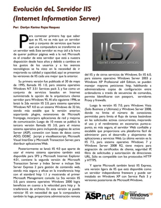 Evolución deL Servidor IIS
(Internet Information Server)
Por: Darlyn Karina Rojas Vasquez




   P
            ara comenzar primero hay que saber
            que es IIS, no es más que un servidor
            web y conjunto de servicios que hacen
            que una computadora se transforme en
un servidor web. Este servidor es muy útil a la hora
de querer publicar páginas web a la red. Microsoft
es el creador de este servidor que está a nuestra
disposición desde hace años y debido a cambios en
los gustos de los usuarios y a los avances
tecnológicos se ha visto en la necesidad de ir
mejorando su calidad y capacidad, aquí se presentan
                                                       del IIS y de otros servicios de Windows. En IIS 6.0,
las versiones de IIS cada una mejor que la anterior.
                                                       para sistema operativo Windows Server 2003 y
     Su primera versión fue publicada el 30 de mayo    Windows XP Profesional x64 Edition, se pueden
de 1995, llamada IIS 1.0, para sistema operativo       manejar mayores peticiones http, habilitando a
Windows NT 3.51 Services pack 3, y fue como un         administradores copias de configuración entre
conjunto de servicios basados en Internet              ordenadores a través de secuencias de comandos,
suministrada la opción de la arquitectura cliente      permite Identificarse con passport, servidores
servidor para Windows 95. Al año siguiente 1996, se    Proxy y firewalls.
lanzó la 2da versión IIS 2.0, para sistema operativo
                                                            Luego la versión IIS 7.0, para Windows Vista
Windows NT 4.0 es un sistema Windows de 32 bit,
                                                       (Solo Business y Ultimate) y Windows Server 2008,
siendo más estable que la versión anterior,
                                                       donde no limita el número de conexiones
soportando plugins, extensiones de Microsoft
                                                       permitidas pero limita el flujo de tareas basándose
frontpage, incorpora aplicaciones de red y mejoras
                                                       en las solicitudes activas concurrentes, mejorando
de comunicación. Luego de 10 meses se publicó la
                                                       el uso y el rendimiento en escenarios punto-a-
tercera versión llamada IIS 3.0, para el mismo
                                                       punto, es más segura, el servidor Web confiable y
sistema operativo pero incluyendo paginas de active
                                                       escalable que proporciona una plataforma fácil de
Server (ASP), conexión con bases de datos como
                                                       administrar para el desarrollo y alojamiento de
ADO, ODBC Jscript y visualbasicscript, Microsoft
                                                       aplicaciones y servicios Web. La última versión es la
Visual InterDev y Microsoft Transaction Server, para
                                                       IIS 7.5, para sistema operativo Windows 7 y
distribuir aplicaciones Web.
                                                       Windows Server 2008 R2, tiene mejora para
    Posteriormente se lanzó IIS 4.0 que aparte de      asignación de certificados de cliente, seguridad IP,
usar el mismo sistema operativo también está           filtro de solicitudes y autorización de direcciones
disponible para SP3 y Microsoft Internet Explorer      URL. Sólo es compatible con los protocolos HTTP
4.01, contiene la segunda versión de Microsoft         y HTTPS.
Transaction Server y Index Server e incluye Site
                                                           Y aparte Microsoft también lanzó IIS Express,
Server Express 2 para gestión de contenido web,
                                                       una versión ligera de IIS que está disponible como
siendo más segura y eficaz en la transferencia http
                                                       un servidor independiente freeware y puede ser
con el standard http 1.1 y mostrando el primer
                                                       instalado en Windows XP con Service Pack 3 y
Microsoft Management console. La 5ta versión IIS
                                                       versiones posteriores de Microsoft Windows.
5.0, para sistema operativo Windows 2000 logra
beneficios en cuanto a la velocidad para http y la
trasferencia de archivos. En esta versión se puede
reiniciar IIS sin necesidad de que la computadora
también lo haga, proporciona administración remota
 