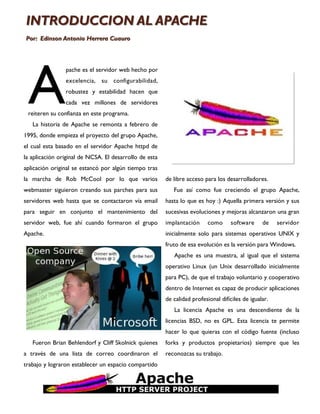 INTRODUCCION AL APACHE
Por: Edinson Antonio Herrera Cuauro




 A
                pache es el servidor web hecho por
                excelencia, su configurabilidad,
                robustez y estabilidad hacen que
                cada vez millones de servidores
 reiteren su confianza en este programa.
   La historia de Apache se remonta a febrero de
1995, donde empieza el proyecto del grupo Apache,
el cual esta basado en el servidor Apache httpd de
la aplicación original de NCSA. El desarrollo de esta
aplicación original se estancó por algún tiempo tras
la marcha de Rob McCool por lo que varios               de libre acceso para los desarrolladores.
webmaster siguieron creando sus parches para sus           Fue así como fue creciendo el grupo Apache,
servidores web hasta que se contactaron vía email       hasta lo que es hoy :) Aquella primera versión y sus
para seguir en conjunto el mantenimiento del            sucesivas evoluciones y mejoras alcanzaron una gran
servidor web, fue ahí cuando formaron el grupo          implantación      como     software      de    servidor
Apache.                                                 inicialmente solo para sistemas operativos UNIX y
                                                        fruto de esa evolución es la versión para Windows.
                                                           Apache es una muestra, al igual que el sistema
                                                        operativo Linux (un Unix desarrollado inicialmente
                                                        para PC), de que el trabajo voluntario y cooperativo
                                                        dentro de Internet es capaz de producir aplicaciones
                                                        de calidad profesional difíciles de igualar.
                                                           La licencia Apache es una descendiente de la
                                                        licencias BSD, no es GPL. Esta licencia te permite
                                                        hacer lo que quieras con el código fuente (incluso
   Fueron Brian Behlendorf y Cliff Skolnick quienes     forks y productos propietarios) siempre que les
a través de una lista de correo coordinaron el          reconozcas su trabajo.
trabajo y lograron establecer un espacio compartido
 