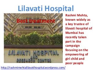 Lilavati Hospital
Best treatment

Rashmi Mehta,
known widely as
a key trustee of
lilavati hospital of
Mumbai has
recently taken
part in the
campaign
focusing on the
empowering of
girl child and
poor people

http://rashmimehtalilavatihospital.wordpress.com/

 