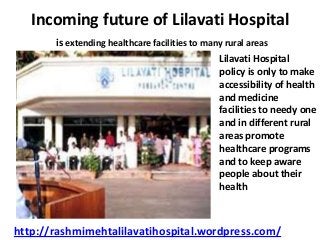 Incoming future of Lilavati Hospital
is extending healthcare facilities to many rural areas
Lilavati Hospital
policy is only to make
accessibility of health
and medicine
facilities to needy one
and in different rural
areas promote
healthcare programs
and to keep aware
people about their
health

http://rashmimehtalilavatihospital.wordpress.com/

 