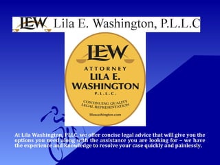 At Lila Washington, PLLC, we offer concise legal advice that will give you the
options you need along with the assistance you are looking for – we have
the experience and knowledge to resolve your case quickly and painlessly.
 