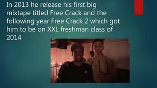 In 2013 he release his first big
mixtape titled Free Crack and the
following year Free Crack 2 which got
him to be on XXL freshman class of
2014