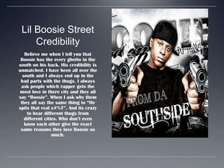Lil Boosie Street CredibilityBelieve me when I tell you that Boosie has the every ghetto in the south on his back. His credibility is unmatched. I have been all over the south and I always end up in the bad parts with the thugs. I always ask people which rapper gets the most love in there city and they all say “Boosie”. When I ask why them they all say the same thing to “He spits that real s#%T”. And its crazy to hear different thugs from different cities. Who don’t even know each other give the exact same reasons they love Boosie so much.