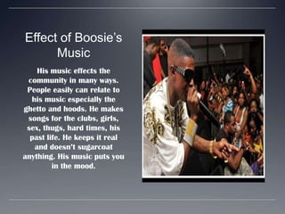 Effect of Boosie’s MusicHis music effects the community in many ways. People easily can relate to his music especially the ghetto and hoods. He makes songs for the clubs, girls, sex, thugs, hard times, his past life. He keeps it real and doesn’t sugarcoat anything. His music puts you in the mood.