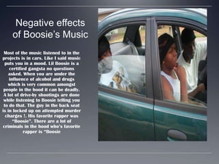 Negative effects of Boosie’s MusicMost of the music listened to in the projects is in cars. Like I said music puts you in a mood. Lil Boosie is a certified gangsta no questions asked. When you are under the influence of alcohol and drugs which is very common amongst people in the hood it can be deadly. A lot of drive-by shootings are done while listening to Boosie telling you to do that. The guy in the back seat is in locked up on attempted murder charges !. His favorite rapper was “Boosie”. There are a lot of criminals in the hood who’s favorite rapper is “Boosie
