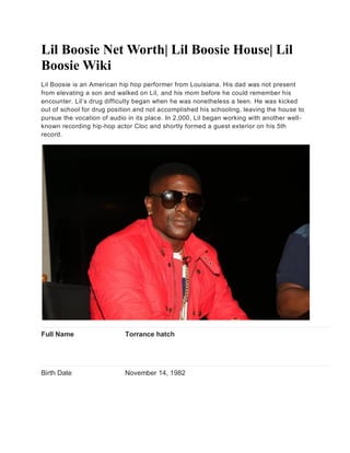 Lil Boosie Net Worth| Lil Boosie House| Lil
Boosie Wiki
Lil Boosie is an American hip hop performer from Louisiana. His dad was not present
from elevating a son and walked on Lil, and his mom before he could remember his
encounter. Lil’s drug difficulty began when he was nonetheless a teen. He was kicked
out of school for drug position and not accomplished his schooling, leaving the house to
pursue the vocation of audio in its place. In 2,000, Lil began working with another well-
known recording hip-hop actor Cloc and shortly formed a guest exterior on his 5th
record.
Full Name Torrance hatch
Birth Date November 14, 1982
 