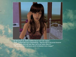 en dat blijft zo. Zelfs Jasmin kan er niet aan tippen,”
Juist, Jasmin was zijn vriendinnetje, “daarom laat ik de pizza leveren
bij jou thuis, eten we hem daar op en we halen alles in,”
“Oh, jij bent toch een even grote stiekemerd als vroeger!”
 