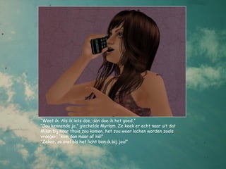 “Weet ik. Als ik iets doe, dan doe ik het goed,”
“Jou kennende ja,” giechelde Myriam. Ze keek er echt naar uit dat
Milan bij haar thuis zou komen, het zou weer lachen worden zoals
vroeger, “kom dan maar af hè!”
“Zeker, zo snel als het licht ben ik bij jou!”
 