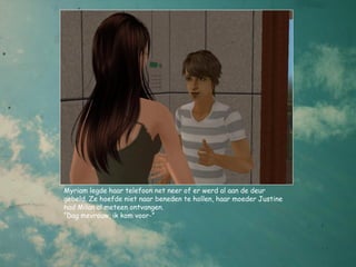 Myriam legde haar telefoon net neer of er werd al aan de deur
gebeld. Ze hoefde niet naar beneden te hollen, haar moeder Justine
had Milan al meteen ontvangen.
“Dag mevrouw, ik kom voor-”
 