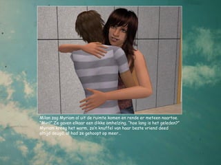Milan zag Myriam al uit de ruimte komen en rende er meteen naartoe.
“Miri!” Ze gaven elkaar een dikke omhelzing, “hoe lang is het geleden?”
Myriam kreeg het warm, zo’n knuffel van haar beste vriend deed
altijd deugd, al had ze gehoopt op meer…
 
