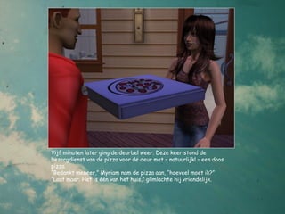 Vijf minuten later ging de deurbel weer. Deze keer stond de
bezorgdienst van de pizza voor de deur met – natuurlijk! – een doos
pizza.
“Bedankt meneer,” Myriam nam de pizza aan, “hoeveel moet ik?”
“Laat maar. Het is één van het huis,” glimlachte hij vriendelijk.
 