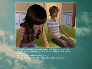 De film had gelukkig genoeg een happy end. Milan keek naar zijn
vriendin die precies alleen op de zetel zat en klopte op de plaats
naast hem.
“Ik hoop dat je niet vies van mij bent,”
Dat was Myriam zeker niet en ging snel naast hem zitten.
 