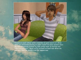 Hoewel ze naast elkaar zaten wisselden ze geen woord uit. Milan
pakte de afstandsbediening en zapte tussen de saaie zenders door.
Myriam wou steeds dichter bij hem zitten maar ze durfde niet.
“Het is nu of nooit,” dacht ze bij zichzelf en keek naar Milan die
geërgerd door de zenders aan het zappen was.
 