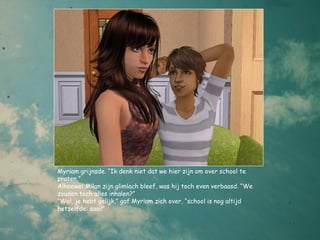 Myriam grijnsde. “Ik denk niet dat we hier zijn om over school te
praten,”
Alhoewel Milan zijn glimlach bleef, was hij toch even verbaasd. “We
zouden toch alles inhalen?”
“Wel, je hebt gelijk,” gaf Myriam zich over, “school is nog altijd
hetzelfde: saai!”
 