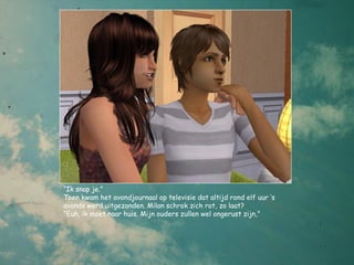 “Ik snap je.”
Toen kwam het avondjournaal op televisie dat altijd rond elf uur ‘s
avonds werd uitgezonden. Milan schrok zich rot, zo laat?
“Euh, ik moet naar huis. Mijn ouders zullen wel ongerust zijn,”
 